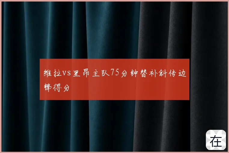 维拉vs里昂主队75分钟替补斜传边锋得分