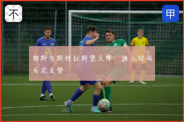朗斯与斯特拉斯堡交锋,换人时间或定走势